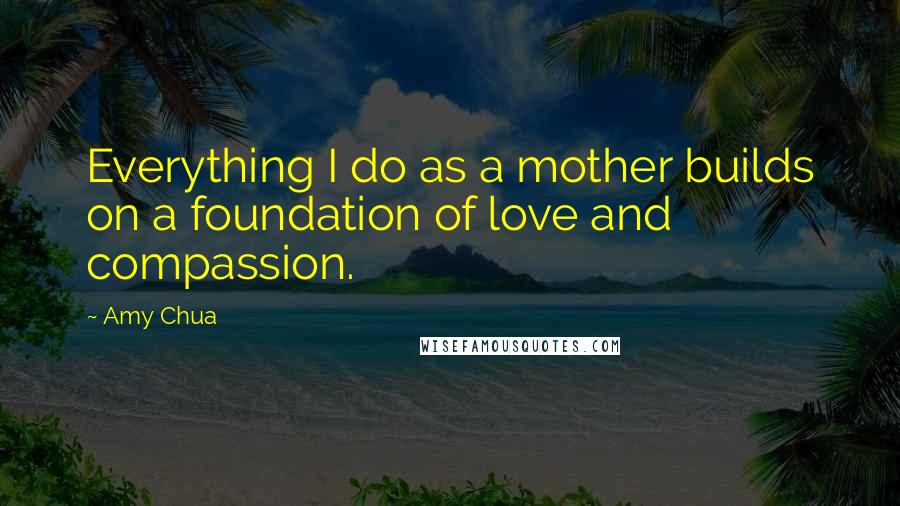 Amy Chua Quotes: Everything I do as a mother builds on a foundation of love and compassion.