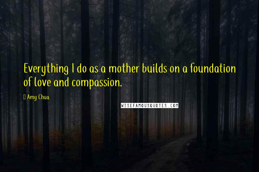 Amy Chua Quotes: Everything I do as a mother builds on a foundation of love and compassion.