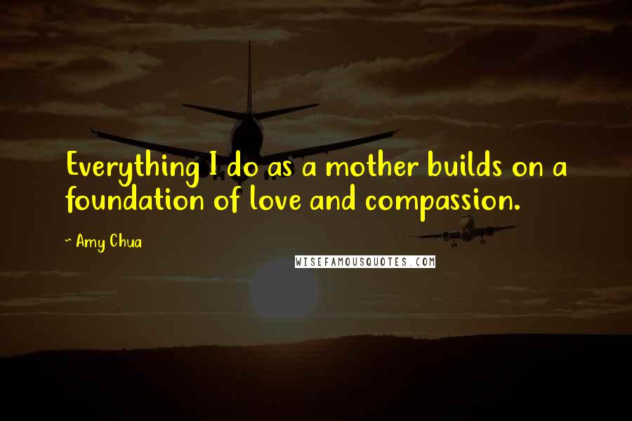 Amy Chua Quotes: Everything I do as a mother builds on a foundation of love and compassion.