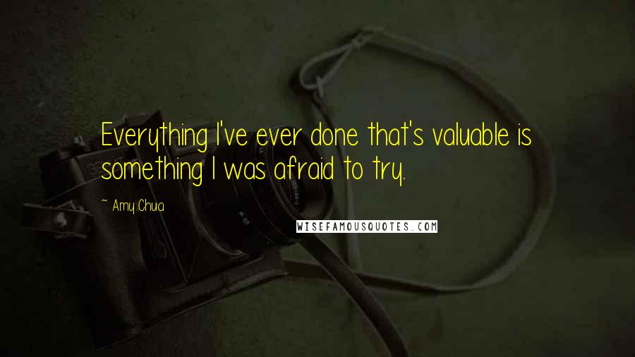 Amy Chua Quotes: Everything I've ever done that's valuable is something I was afraid to try.