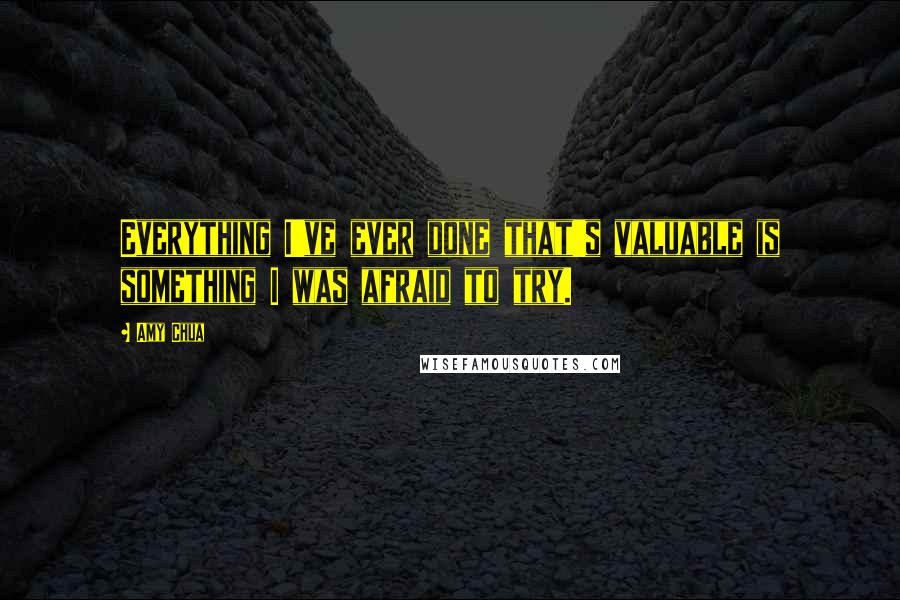 Amy Chua Quotes: Everything I've ever done that's valuable is something I was afraid to try.