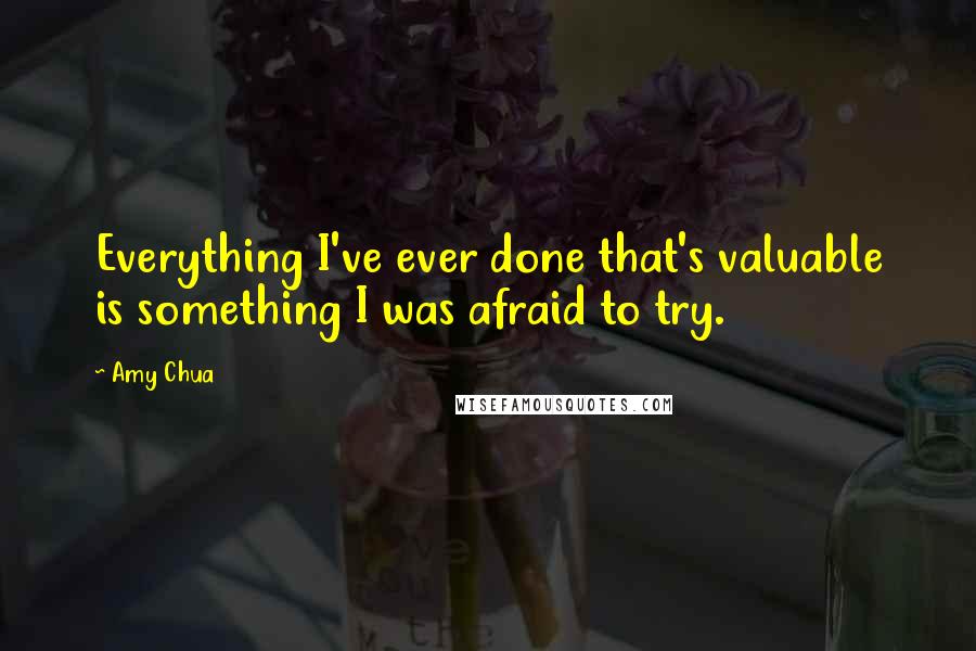 Amy Chua Quotes: Everything I've ever done that's valuable is something I was afraid to try.