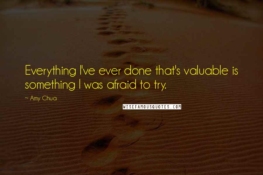 Amy Chua Quotes: Everything I've ever done that's valuable is something I was afraid to try.