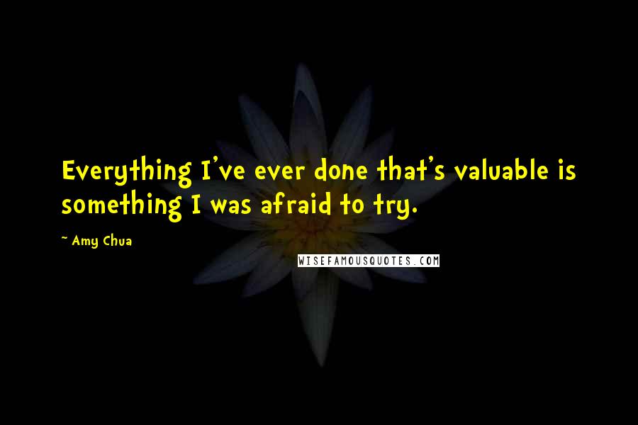 Amy Chua Quotes: Everything I've ever done that's valuable is something I was afraid to try.