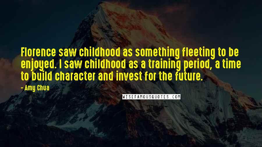 Amy Chua Quotes: Florence saw childhood as something fleeting to be enjoyed. I saw childhood as a training period, a time to build character and invest for the future.