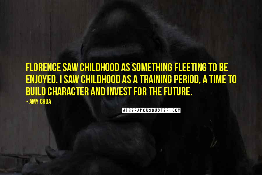 Amy Chua Quotes: Florence saw childhood as something fleeting to be enjoyed. I saw childhood as a training period, a time to build character and invest for the future.