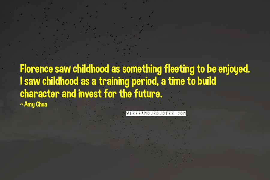 Amy Chua Quotes: Florence saw childhood as something fleeting to be enjoyed. I saw childhood as a training period, a time to build character and invest for the future.