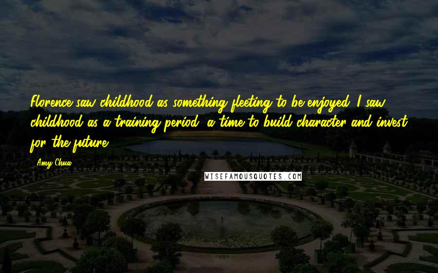 Amy Chua Quotes: Florence saw childhood as something fleeting to be enjoyed. I saw childhood as a training period, a time to build character and invest for the future.