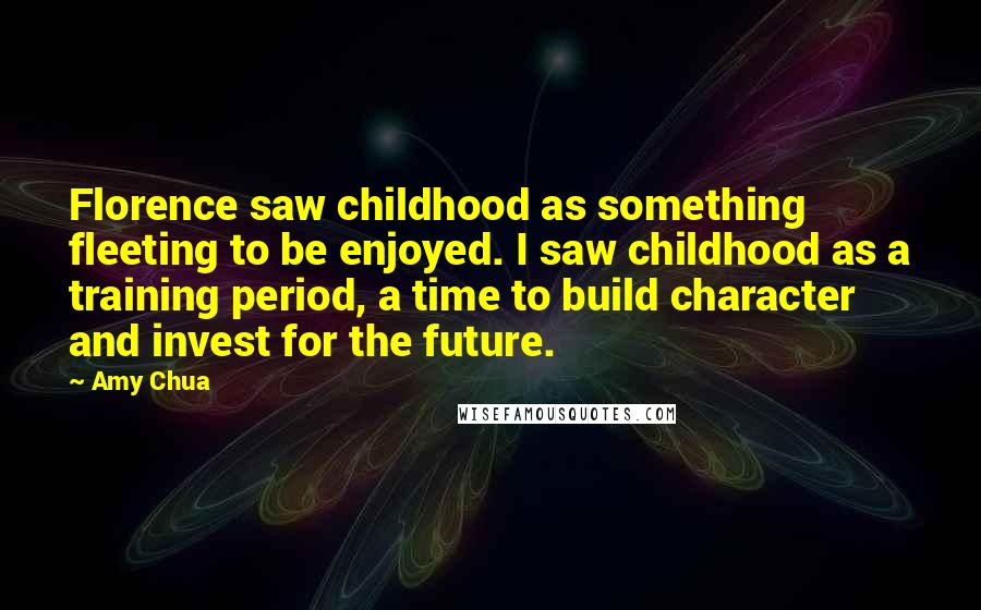 Amy Chua Quotes: Florence saw childhood as something fleeting to be enjoyed. I saw childhood as a training period, a time to build character and invest for the future.