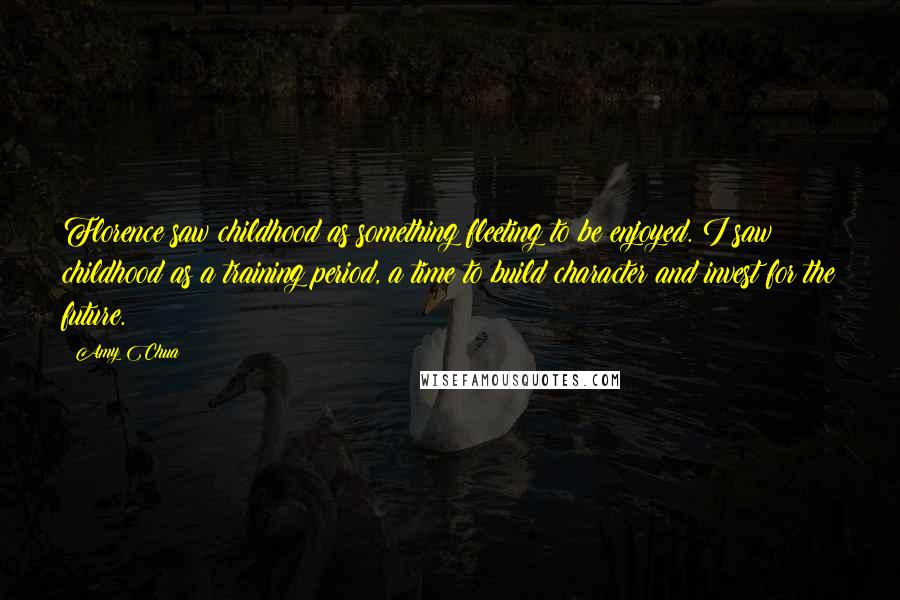 Amy Chua Quotes: Florence saw childhood as something fleeting to be enjoyed. I saw childhood as a training period, a time to build character and invest for the future.