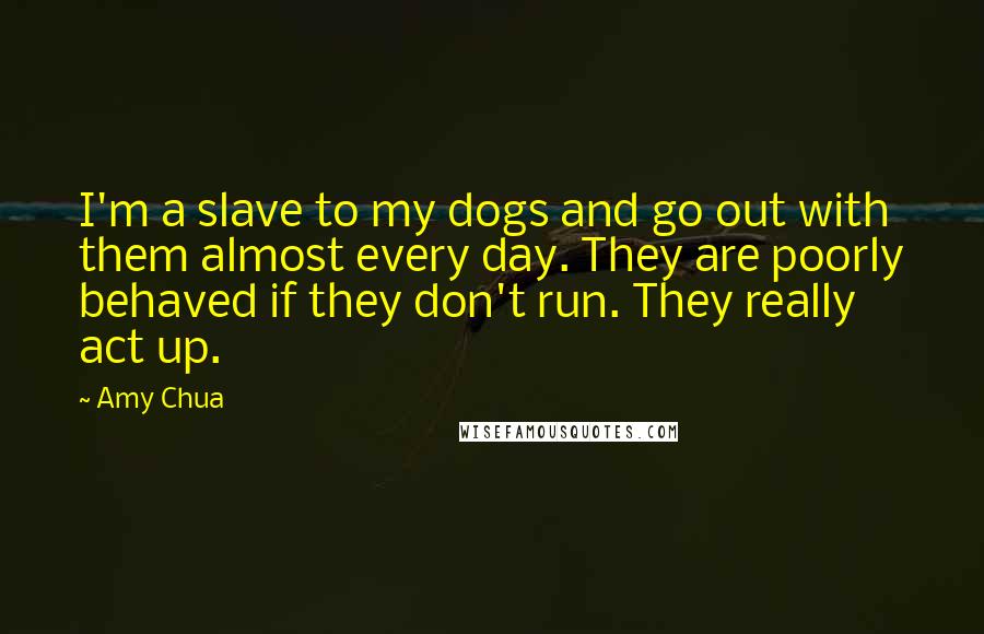Amy Chua Quotes: I'm a slave to my dogs and go out with them almost every day. They are poorly behaved if they don't run. They really act up.
