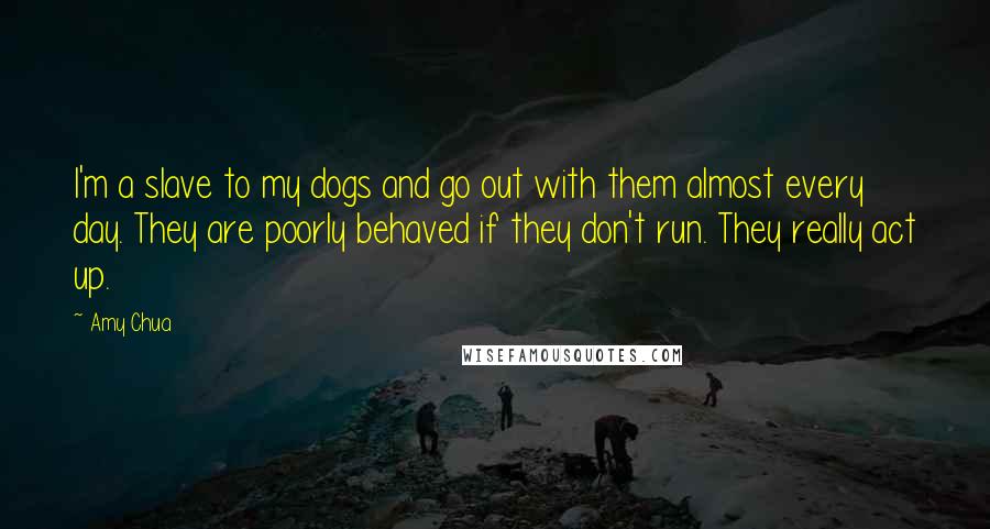 Amy Chua Quotes: I'm a slave to my dogs and go out with them almost every day. They are poorly behaved if they don't run. They really act up.