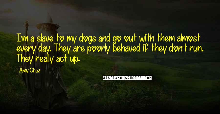 Amy Chua Quotes: I'm a slave to my dogs and go out with them almost every day. They are poorly behaved if they don't run. They really act up.