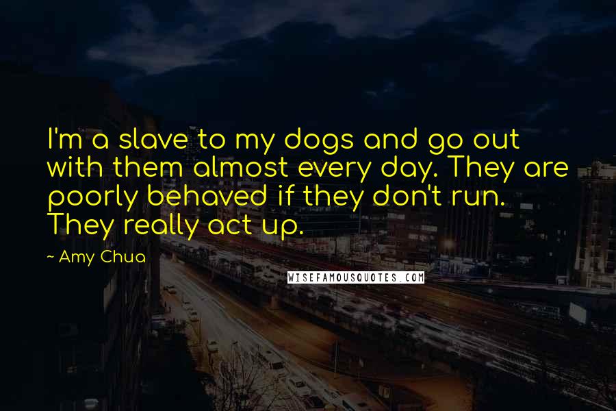 Amy Chua Quotes: I'm a slave to my dogs and go out with them almost every day. They are poorly behaved if they don't run. They really act up.