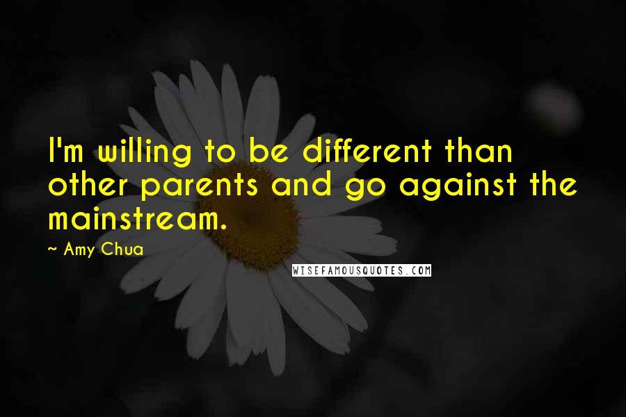 Amy Chua Quotes: I'm willing to be different than other parents and go against the mainstream.