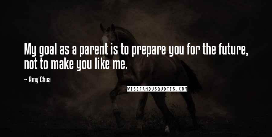 Amy Chua Quotes: My goal as a parent is to prepare you for the future, not to make you like me.