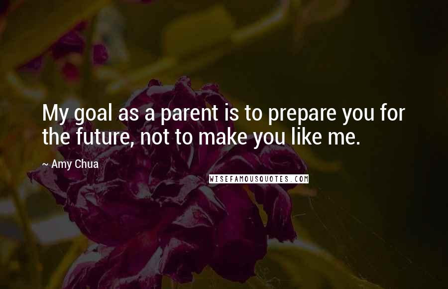 Amy Chua Quotes: My goal as a parent is to prepare you for the future, not to make you like me.