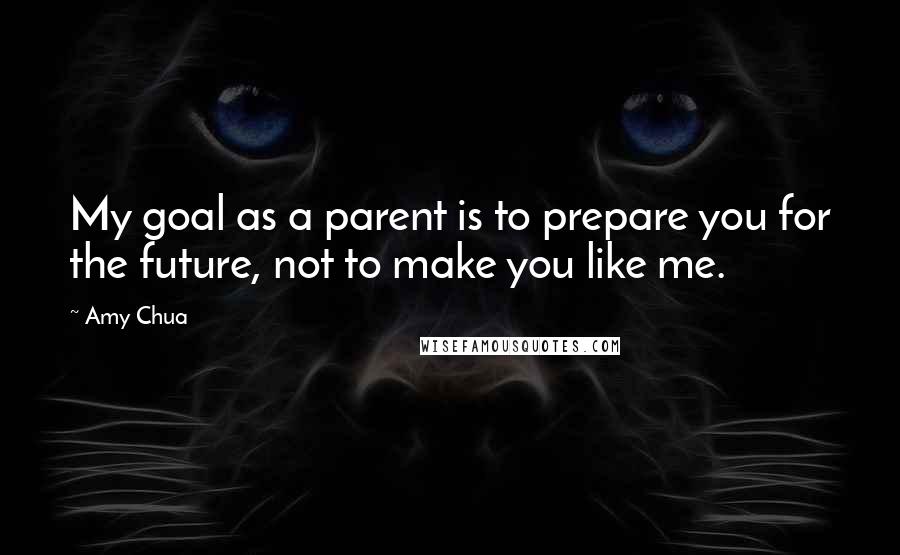 Amy Chua Quotes: My goal as a parent is to prepare you for the future, not to make you like me.