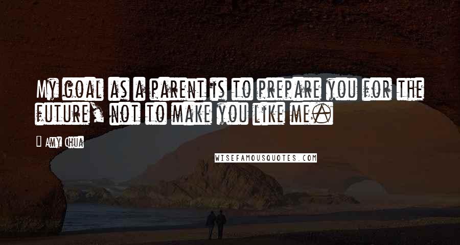 Amy Chua Quotes: My goal as a parent is to prepare you for the future, not to make you like me.