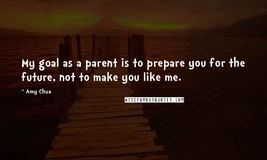 Amy Chua Quotes: My goal as a parent is to prepare you for the future, not to make you like me.