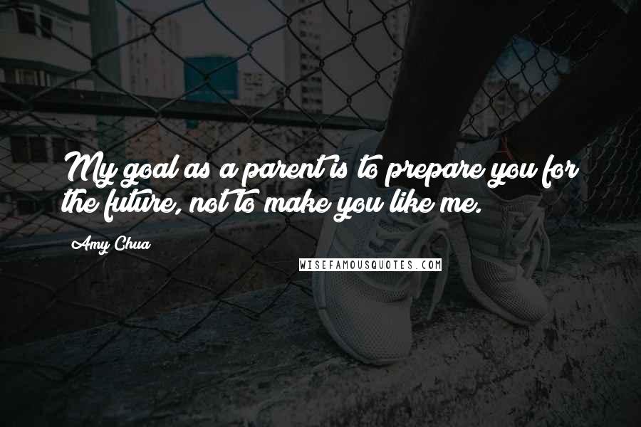 Amy Chua Quotes: My goal as a parent is to prepare you for the future, not to make you like me.