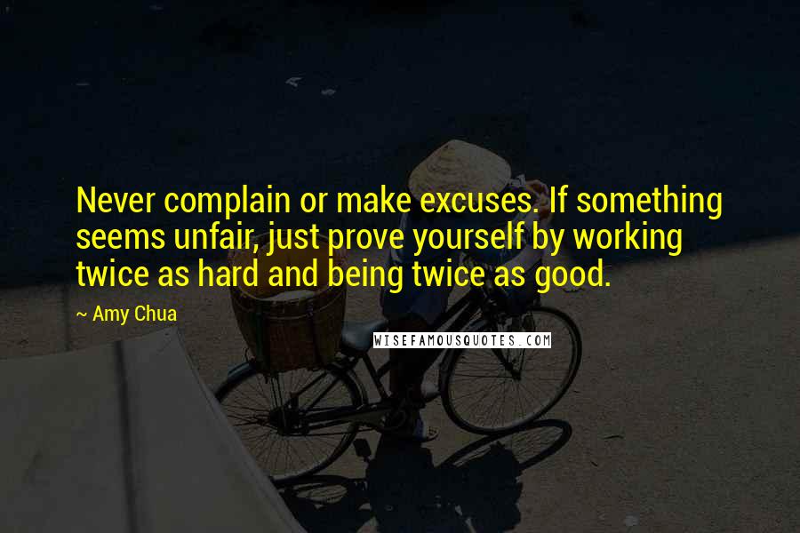 Amy Chua Quotes: Never complain or make excuses. If something seems unfair, just prove yourself by working twice as hard and being twice as good.