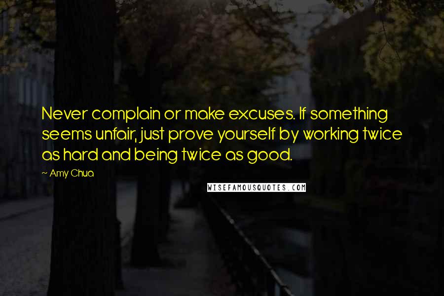 Amy Chua Quotes: Never complain or make excuses. If something seems unfair, just prove yourself by working twice as hard and being twice as good.