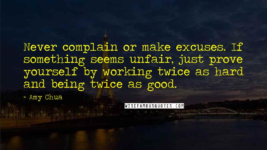 Amy Chua Quotes: Never complain or make excuses. If something seems unfair, just prove yourself by working twice as hard and being twice as good.