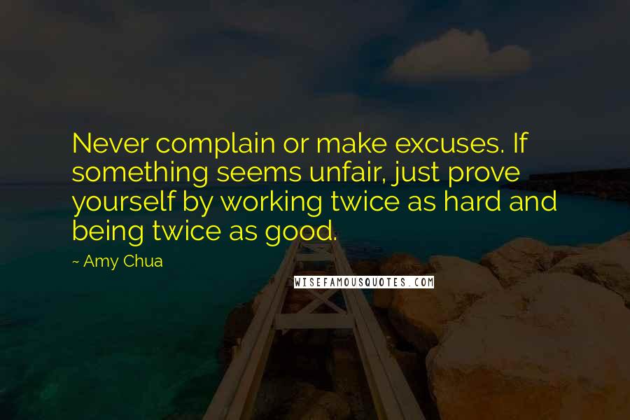 Amy Chua Quotes: Never complain or make excuses. If something seems unfair, just prove yourself by working twice as hard and being twice as good.