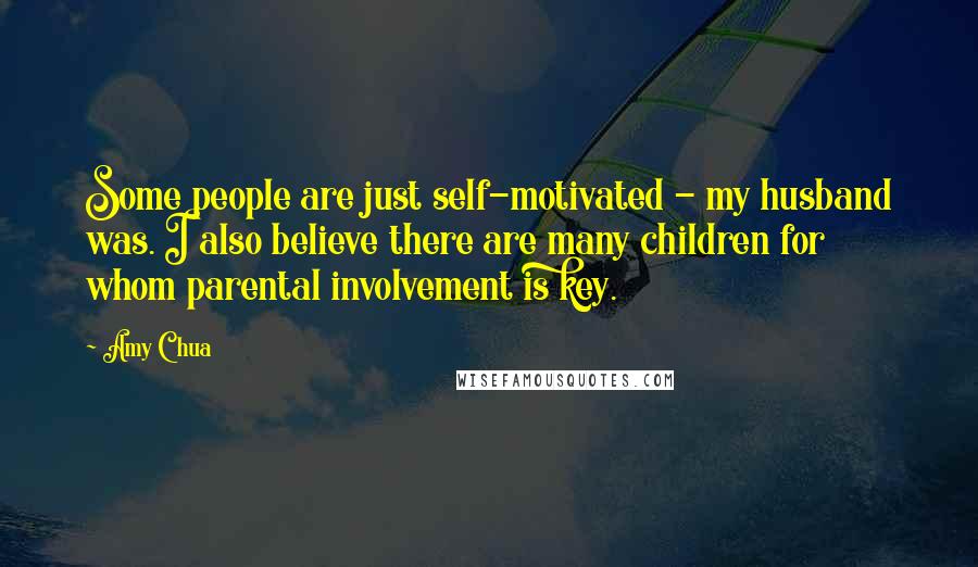 Amy Chua Quotes: Some people are just self-motivated - my husband was. I also believe there are many children for whom parental involvement is key.