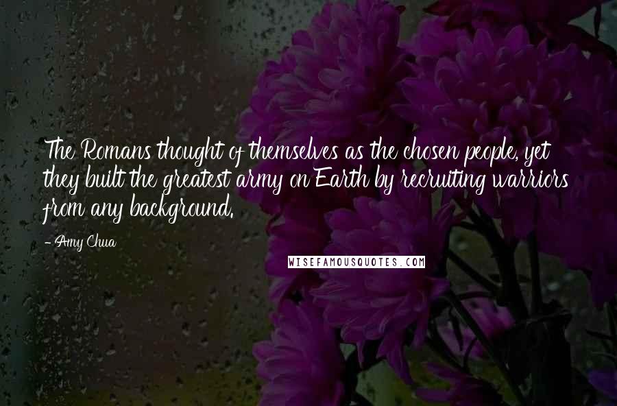 Amy Chua Quotes: The Romans thought of themselves as the chosen people, yet they built the greatest army on Earth by recruiting warriors from any background.