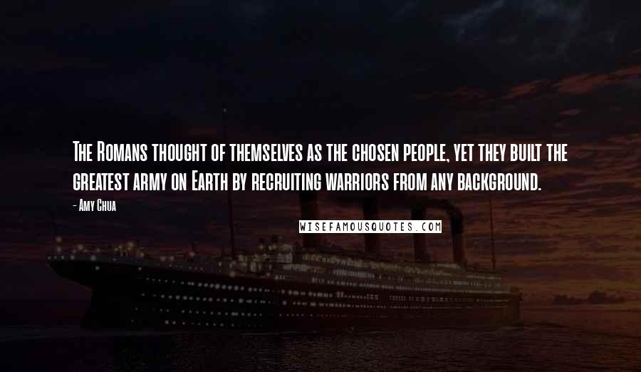 Amy Chua Quotes: The Romans thought of themselves as the chosen people, yet they built the greatest army on Earth by recruiting warriors from any background.