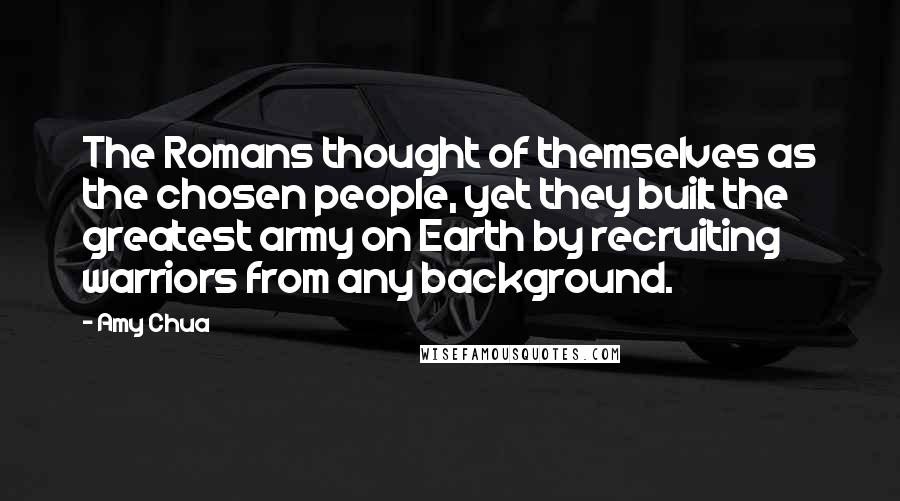 Amy Chua Quotes: The Romans thought of themselves as the chosen people, yet they built the greatest army on Earth by recruiting warriors from any background.