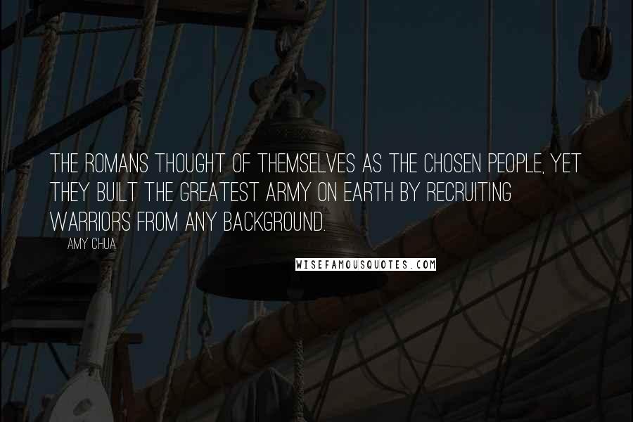 Amy Chua Quotes: The Romans thought of themselves as the chosen people, yet they built the greatest army on Earth by recruiting warriors from any background.