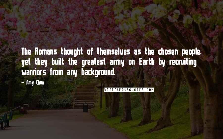 Amy Chua Quotes: The Romans thought of themselves as the chosen people, yet they built the greatest army on Earth by recruiting warriors from any background.