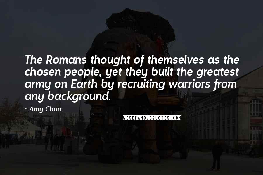 Amy Chua Quotes: The Romans thought of themselves as the chosen people, yet they built the greatest army on Earth by recruiting warriors from any background.