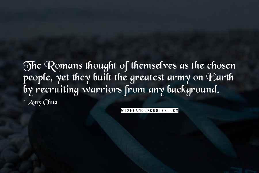 Amy Chua Quotes: The Romans thought of themselves as the chosen people, yet they built the greatest army on Earth by recruiting warriors from any background.
