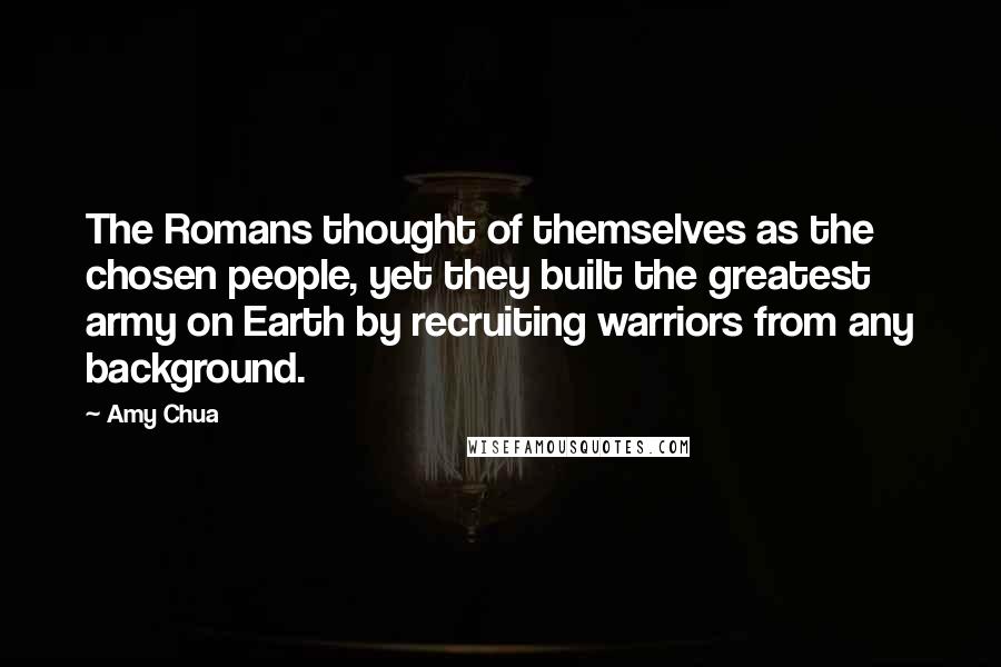 Amy Chua Quotes: The Romans thought of themselves as the chosen people, yet they built the greatest army on Earth by recruiting warriors from any background.