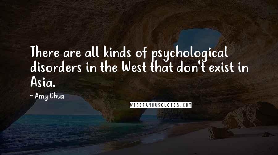 Amy Chua Quotes: There are all kinds of psychological disorders in the West that don't exist in Asia.