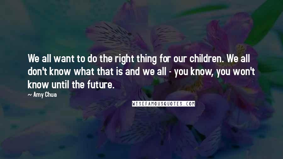 Amy Chua Quotes: We all want to do the right thing for our children. We all don't know what that is and we all - you know, you won't know until the future.