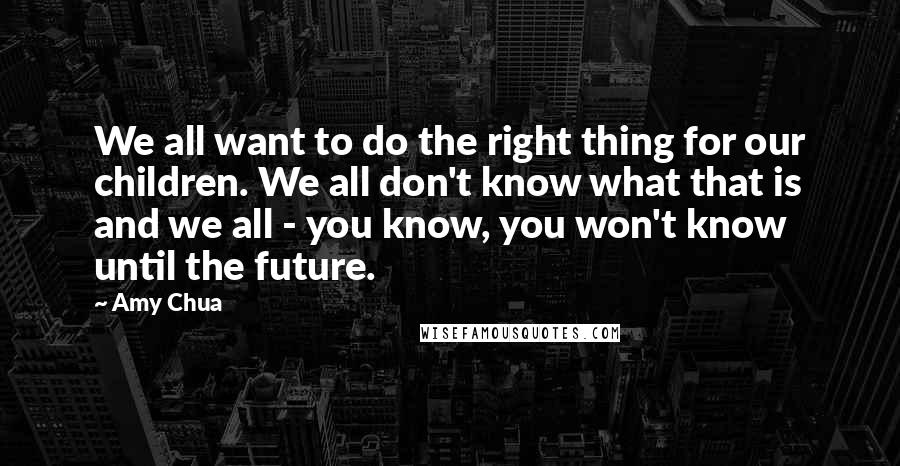 Amy Chua Quotes: We all want to do the right thing for our children. We all don't know what that is and we all - you know, you won't know until the future.