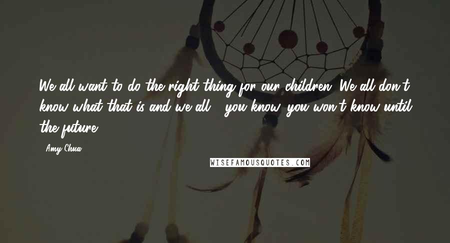 Amy Chua Quotes: We all want to do the right thing for our children. We all don't know what that is and we all - you know, you won't know until the future.