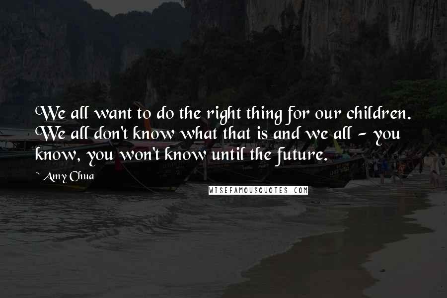 Amy Chua Quotes: We all want to do the right thing for our children. We all don't know what that is and we all - you know, you won't know until the future.