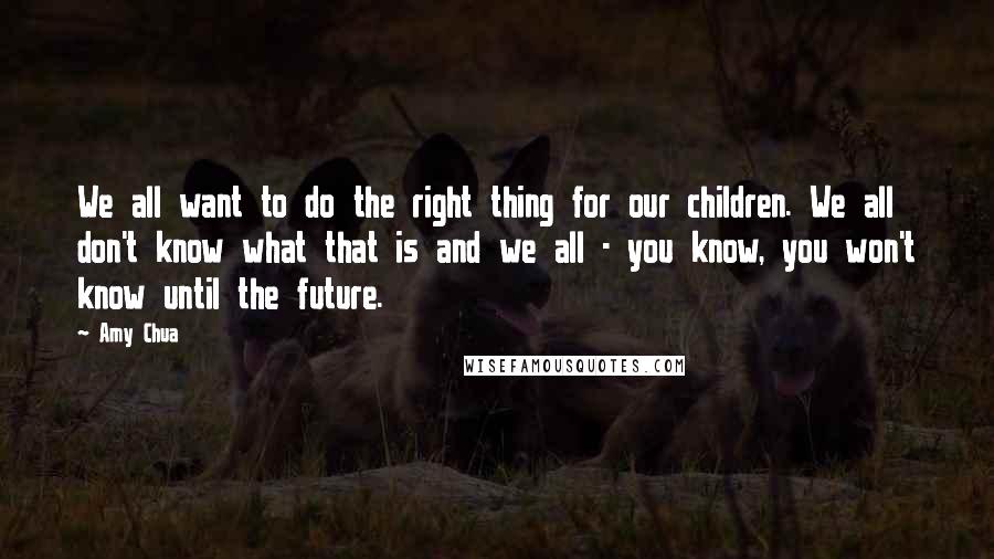 Amy Chua Quotes: We all want to do the right thing for our children. We all don't know what that is and we all - you know, you won't know until the future.