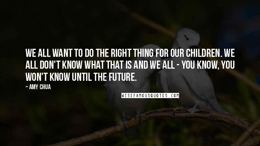 Amy Chua Quotes: We all want to do the right thing for our children. We all don't know what that is and we all - you know, you won't know until the future.