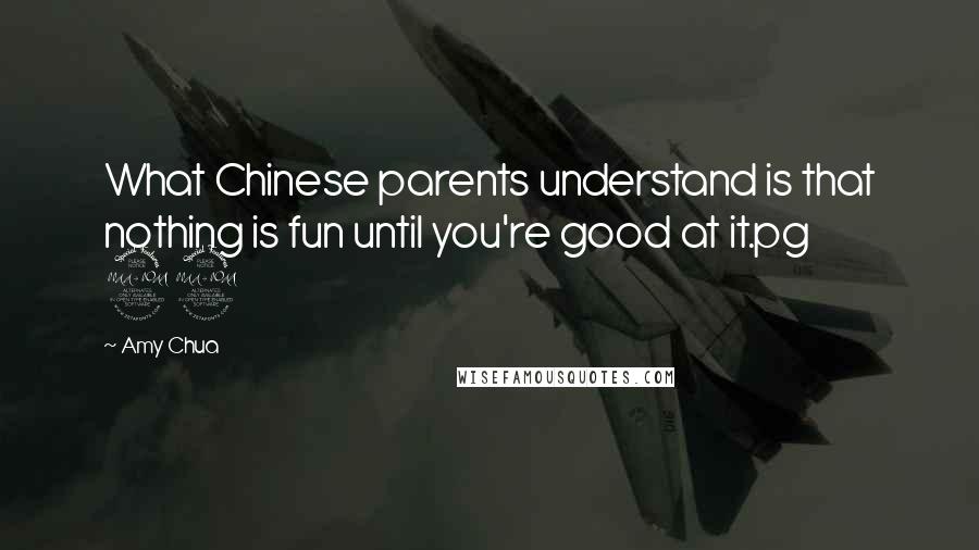 Amy Chua Quotes: What Chinese parents understand is that nothing is fun until you're good at it.pg 29