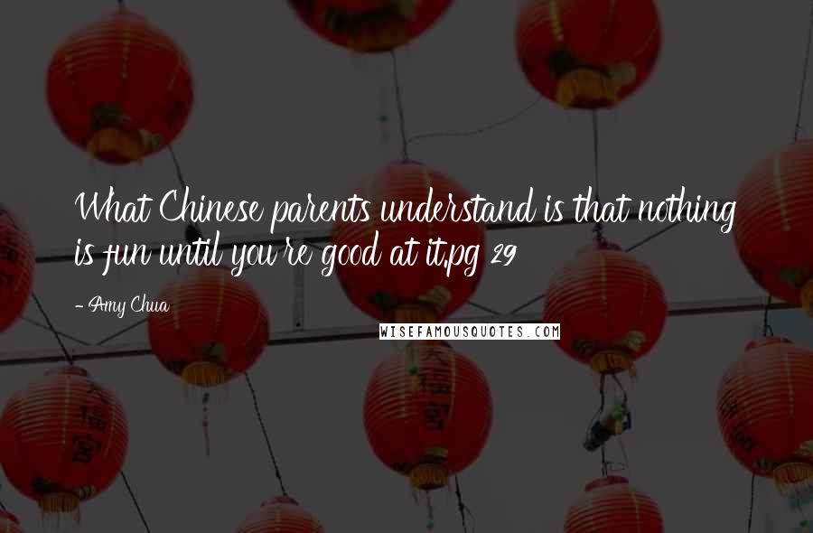 Amy Chua Quotes: What Chinese parents understand is that nothing is fun until you're good at it.pg 29
