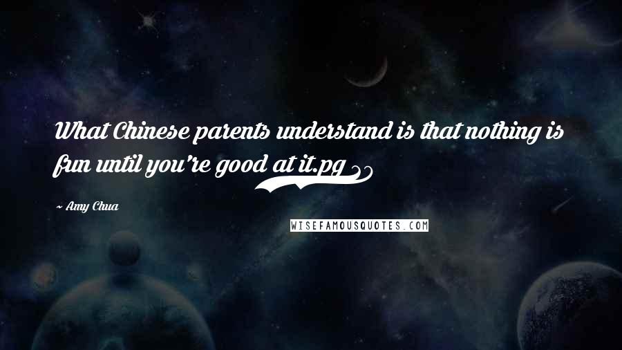 Amy Chua Quotes: What Chinese parents understand is that nothing is fun until you're good at it.pg 29