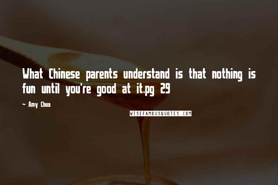 Amy Chua Quotes: What Chinese parents understand is that nothing is fun until you're good at it.pg 29