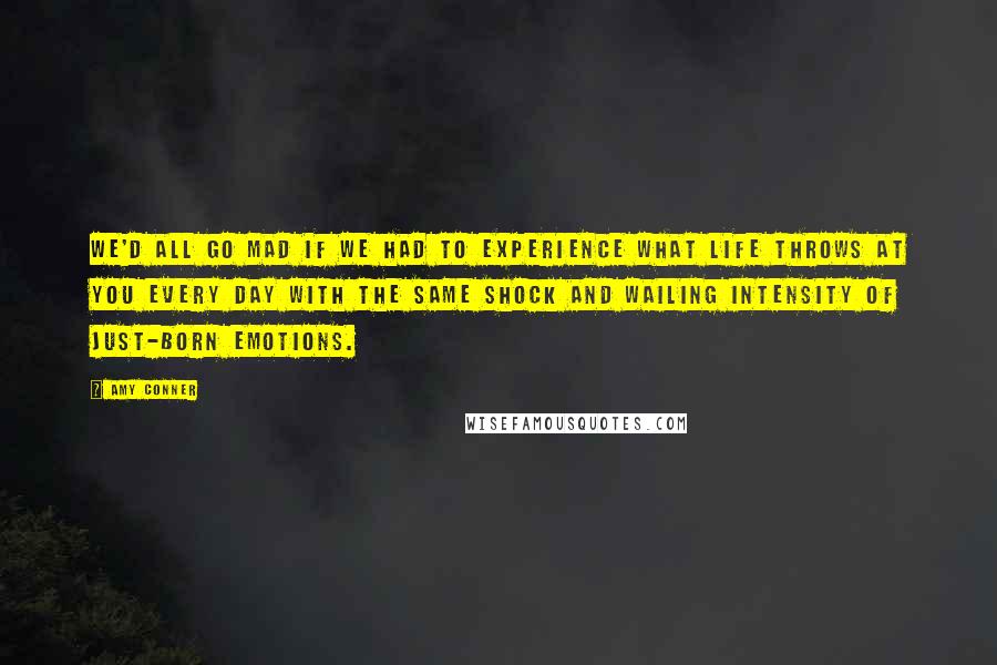 Amy Conner Quotes: we'd all go mad if we had to experience what life throws at you every day with the same shock and wailing intensity of just-born emotions.